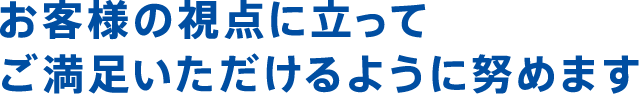 お客様の視点に立ってご満足いただけるように努めます