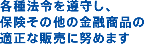 各種法令を遵守し、保険その他の金融商品の適正な販売に努めます